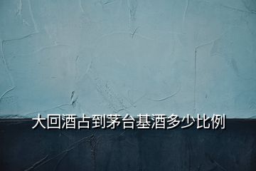大回酒占到茅臺基酒多少比例