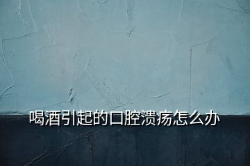喝酒引起的口腔潰瘍怎么辦