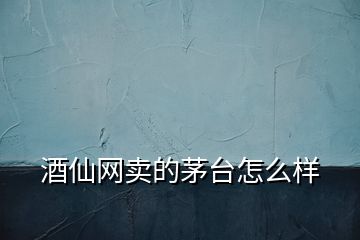 酒仙網(wǎng)賣的茅臺怎么樣