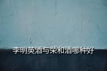 李明英酒與榮和酒哪種好