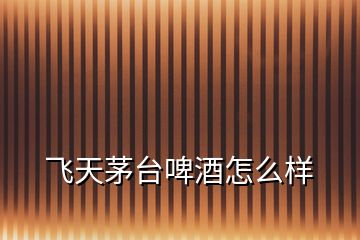 飛天茅臺(tái)啤酒怎么樣