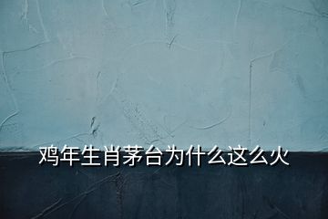 雞年生肖茅臺(tái)為什么這么火