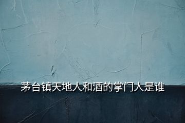 茅臺鎮(zhèn)天地人和酒的掌門人是誰