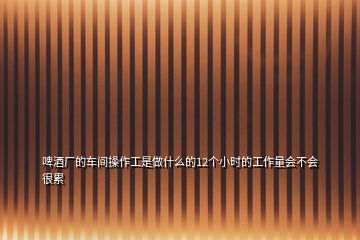 啤酒廠(chǎng)的車(chē)間操作工是做什么的12個(gè)小時(shí)的工作量會(huì)不會(huì)很累