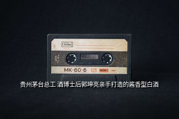 貴州茅臺(tái)總工 酒博士后郭坤亮親手打造的醬香型白酒