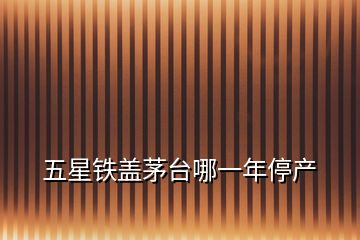 五星鐵蓋茅臺(tái)哪一年停產(chǎn)