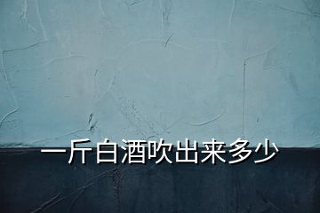 一斤白酒吹出來多少