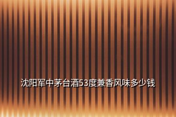 沈陽軍中茅臺酒53度兼香風(fēng)味多少錢