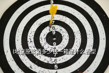 l地皇原漿酒多少錢一箱是什么香型