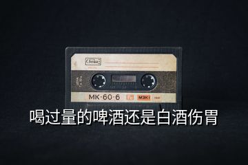 喝過(guò)量的啤酒還是白酒傷胃