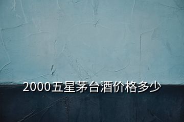 2000五星茅臺酒價格多少