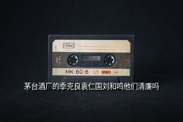 茅臺酒廠的季克良袁仁國劉和鳴他們清廉嗎