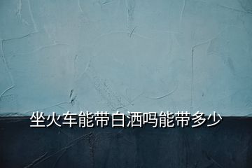 坐火車(chē)能帶白灑嗎能帶多少