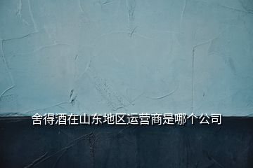 舍得酒在山東地區(qū)運(yùn)營(yíng)商是哪個(gè)公司