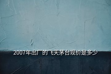 2007年出廠的飛天茅臺現(xiàn)價是多少