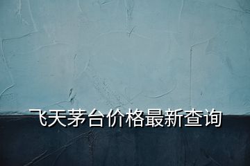 飛天茅臺(tái)價(jià)格最新查詢