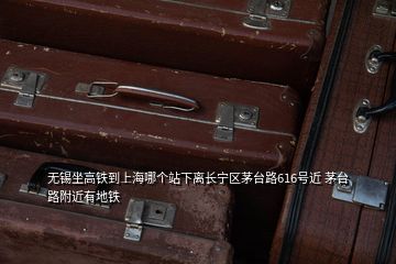 無(wú)錫坐高鐵到上海哪個(gè)站下離長(zhǎng)寧區(qū)茅臺(tái)路616號(hào)近 茅臺(tái)路附近有地鐵