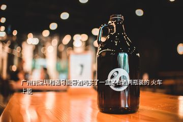 廣州到深圳和諧號(hào)能帶酒嗎買了一盒茅臺(tái)酒兩瓶裝的 火車上能