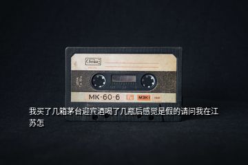 我買了幾箱茅臺迎賓酒喝了幾瓶后感覺是假的請問我在江蘇怎