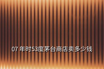 07 年時(shí)53度茅臺(tái)商店賣(mài)多少錢(qián)