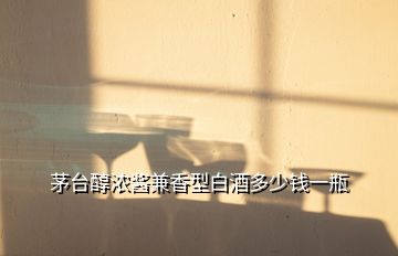 茅臺醇濃醬兼香型白酒多少錢一瓶