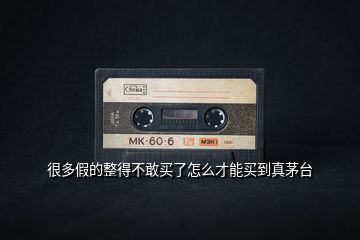 很多假的整得不敢買了怎么才能買到真茅臺