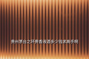 貴州茅臺之環(huán)貴香液酒多少錢求高手啊