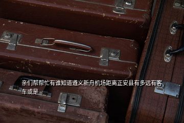 親們幫幫忙有誰知道遵義新舟機場距離正安縣有多遠有客車或是
