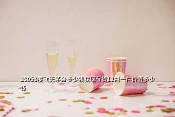 20053度飛天茅臺(tái)多少錢我現(xiàn)有貨12瓶一件價(jià)值多少錢