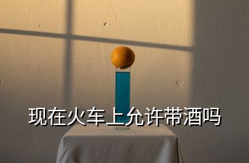 現(xiàn)在火車上允許帶酒嗎