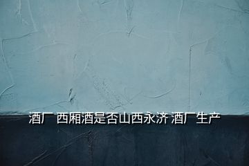 酒廠 西廂酒是否山西永濟 酒廠生產