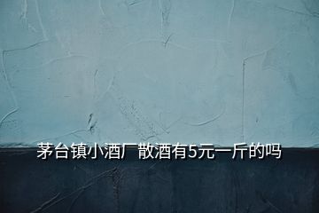 茅臺鎮(zhèn)小酒廠散酒有5元一斤的嗎
