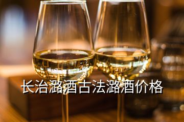 長(zhǎng)治潞酒古法潞酒價(jià)格