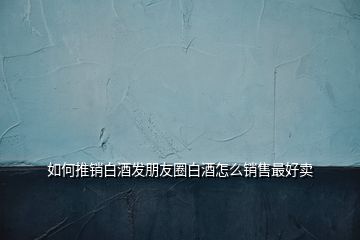 如何推銷白酒發(fā)朋友圈白酒怎么銷售最好賣