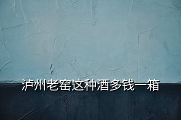 瀘州老窯這種酒多錢(qián)一箱