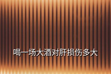 喝一場(chǎng)大酒對(duì)肝損傷多大