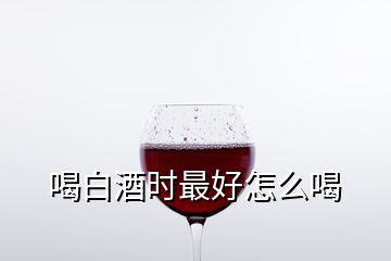 喝白酒時(shí)最好怎么喝