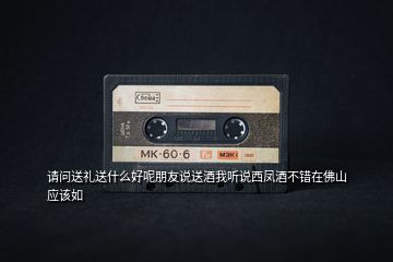 請問送禮送什么好呢朋友說送酒我聽說西鳳酒不錯在佛山應(yīng)該如