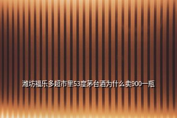 濰坊福樂多超市里53度茅臺(tái)酒為什么賣900一瓶