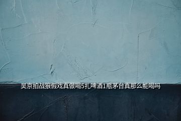 吳京拍戰(zhàn)狼假戲真做喝5扎啤酒1瓶茅臺(tái)真那么能喝嗎