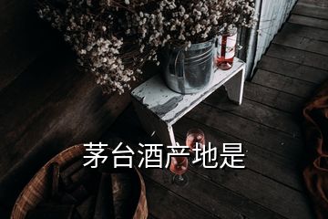 茅臺酒產(chǎn)地是