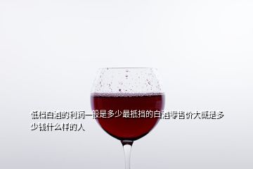 低檔白酒的利潤一般是多少最抵擋的白酒零售價大概是多少錢什么樣的人