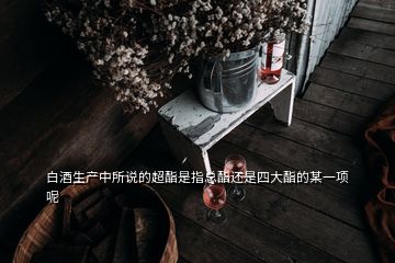 白酒生產(chǎn)中所說的超酯是指總酯還是四大酯的某一項(xiàng)呢