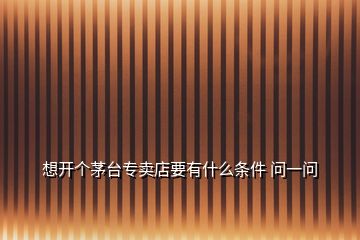 想開個(gè)茅臺專賣店要有什么條件 問一問