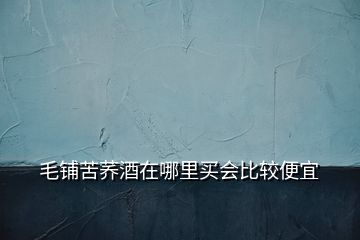 毛鋪苦蕎酒在哪里買(mǎi)會(huì)比較便宜