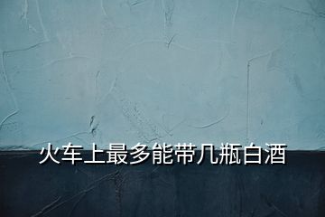 火車(chē)上最多能帶幾瓶白酒