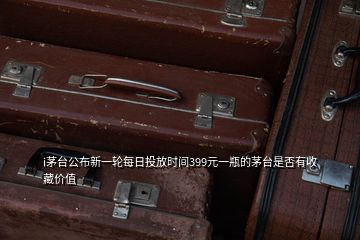 i茅臺公布新一輪每日投放時間399元一瓶的茅臺是否有收藏價值