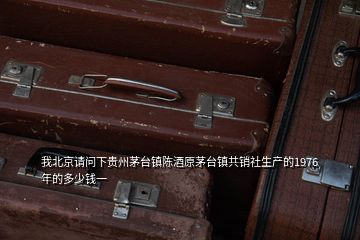我北京請問下貴州茅臺鎮(zhèn)陳酒原茅臺鎮(zhèn)共銷社生產的1976年的多少錢一
