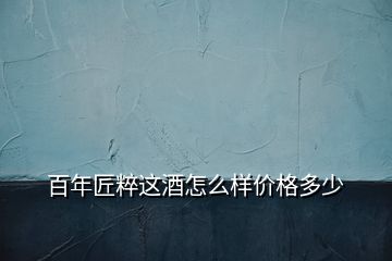 百年匠粹這酒怎么樣價(jià)格多少