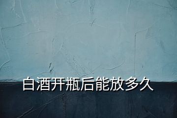 白酒開瓶后能放多久